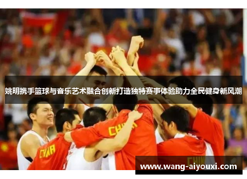 姚明携手篮球与音乐艺术融合创新打造独特赛事体验助力全民健身新风潮