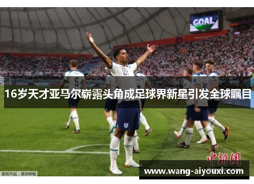16岁天才亚马尔崭露头角成足球界新星引发全球瞩目