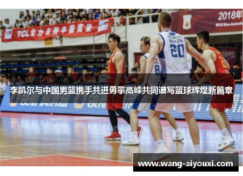 李凯尔与中国男篮携手共进勇攀高峰共同谱写篮球辉煌新篇章