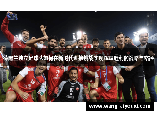 德黑兰独立足球队如何在新时代迎接挑战实现辉煌胜利的战略与路径