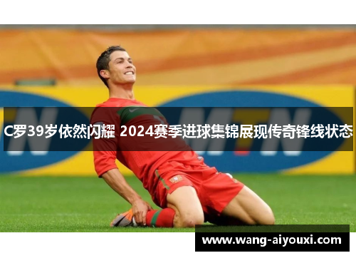 C罗39岁依然闪耀 2024赛季进球集锦展现传奇锋线状态