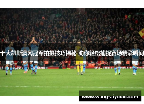 十大凯斯澳网冠军拍摄技巧揭秘 助你轻松捕捉赛场精彩瞬间